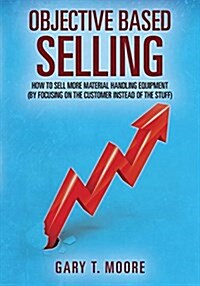 Objective Based Selling: How to Sell More Material Handling Equipment (by Focusing on the Customer Instead of the Stuff) (Paperback)