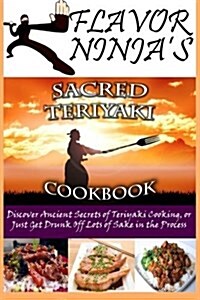 Flavor Ninjas Sacred Teriyaki Cookbook: Discover Ancient Secrets of Teriyaki Cooking, or Just Get Drunk Off Lots of Sake in the Process (Paperback)
