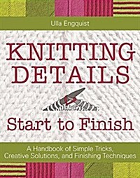 Knitting Details, Start to Finish: A Handbook of Simple Tricks, Creative Solutions, and Finishing Techniques (Hardcover)