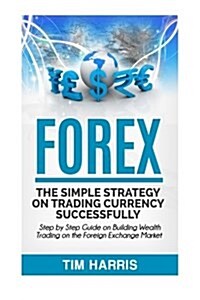 Forex: The Simple Strategy on Trading Currency Successfully - Step by Step Guide on Building Wealth Trading on the Foreign Ex (Paperback)