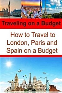 Traveling on a Budget: How to Travel to London, Paris and Spain on a Budget: Travel Book, Travel Guide, Europe Trip, London Trip, Paris Trip (Paperback)