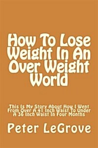 How To Lose Weight In An Over Weight World: This Is My Story About How I Went From Over A 41 Inch Waist To Under A 36 Inch Waist In Four Months (Paperback)