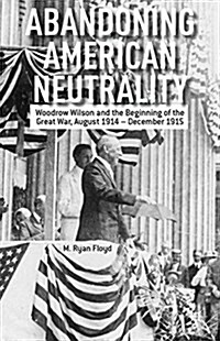 Abandoning American Neutrality : Woodrow Wilson and the Beginning of the Great War, August 1914 - December 1915 (Paperback, 1st ed. 2013)