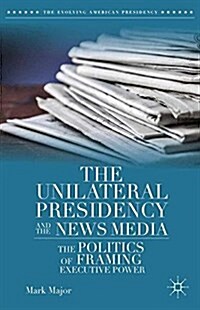 The Unilateral Presidency and the News Media : The Politics of Framing Executive Power (Paperback, 1st ed. 2014)