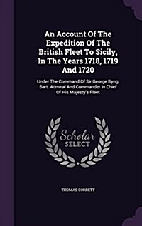 An Account of the Expedition of the British Fleet to Sicily, in the Years 1718, 1719 and 1720: Under the Command of Sir George Byng, Bart. Admiral and (Hardcover)