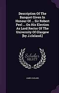 Description of the Banquet Given in Honour of ... Sir Robert Peel ... on His Election as Lord Rector of the University of Glasgow [By J.Cleland.] (Hardcover)