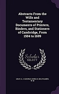 Abstracts from the Wills and Testamentary Documents of Printers, Binders, and Stationers of Cambridge, from 1504 to 1699 (Hardcover)