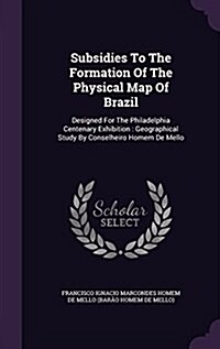 Subsidies to the Formation of the Physical Map of Brazil: Designed for the Philadelphia Centenary Exhibition: Geographical Study by Conselheiro Homem (Hardcover)
