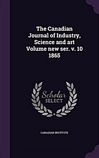 The Canadian Journal of Industry, Science and Art Volume New Ser. V. 10 1865 (Hardcover)