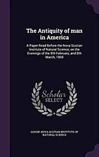 The Antiquity of Man in America: A Paper Read Before the Nova Scotian Institute of Natural Science, on the Evenings of the 8th February, and 8th March (Hardcover)