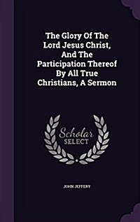 The Glory of the Lord Jesus Christ, and the Participation Thereof by All True Christians, a Sermon (Hardcover)