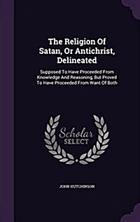 The Religion of Satan, or Antichrist, Delineated: Supposed to Have Proceeded from Knowledge and Reasoning, But Proved to Have Proceeded from Want of B (Hardcover)