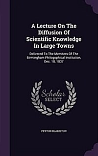 A Lecture on the Diffusion of Scientific Knowledge in Large Towns: Delivered to the Members of the Birmingham Philogophical Institution, Dec. 18, 1837 (Hardcover)