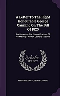 A Letter to the Right Honourable George Canning on the Bill of 1825: For Removing the Disqualifications of His Majestys Roman Catholic Subjects (Hardcover)