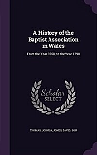 A History of the Baptist Association in Wales: From the Year 1650, to the Year 1790 (Hardcover)