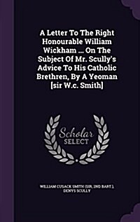 A Letter to the Right Honourable William Wickham ... on the Subject of Mr. Scullys Advice to His Catholic Brethren, by a Yeoman [Sir W.C. Smith] (Hardcover)