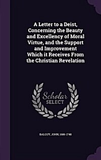 A Letter to a Deist, Concerning the Beauty and Excellency of Moral Virtue, and the Support and Improvement Which It Receives from the Christian Revela (Hardcover)