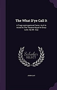 The What DYe Call It: A Tragi-Comi-Pastoral Farce. as It Is Acted at the Theatre Royal in Drury Lane. by Mr. Gay (Hardcover)