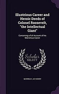 Illustrious Career and Heroic Deeds of Colonel Roosevelt, the Intellectual Giant: Containing a Full Account of his Marvelous Career (Hardcover)