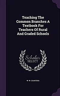 Teaching the Common Branches a Textbook for Teachers of Rural and Graded Schools (Hardcover)