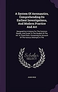 A System of Aeronautics, Comprehending Its Earliest Investigations, and Modern Practice and Art: Designed as a History for the Common Reader, and Guid (Hardcover)