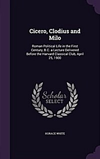 Cicero, Clodius and Milo: Roman Political Life in the First Century, B.C. a Lecture Delivered Before the Harvard Classical Club, April 25, 1900 (Hardcover)