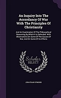 An Inquiry Into the Accordancy of War with the Principles of Christianity: And an Examination of the Philosophical Reasoning by Which It Is Defended. (Hardcover)