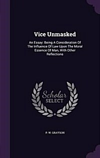 Vice Unmasked: An Essay: Being a Consideration of the Influence of Law Upon the Moral Essence of Man, with Other Reflections (Hardcover)