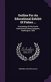 Outline for an Educational Exhibit of Fishes ...: Proceedings of the Fourth International Fishery Congress, Washington, 1908 (Hardcover)