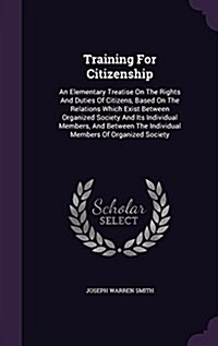 Training for Citizenship: An Elementary Treatise on the Rights and Duties of Citizens, Based on the Relations Which Exist Between Organized Soci (Hardcover)