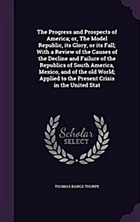 The Progress and Prospects of America; Or, the Model Republic, Its Glory, or Its Fall; With a Review of the Causes of the Decline and Failure of the R (Hardcover)