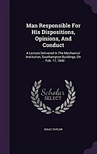 Man Responsible for His Dispositions, Opinions, and Conduct: A Lecture Delivered in the Mechanics Institution, Southampton Buildings, on ... Feb. 17, (Hardcover)