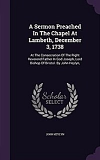 A Sermon Preached in the Chapel at Lambeth, December 3, 1738: At the Consecration of the Right Reverend Father in God Joseph, Lord Bishop of Bristol. (Hardcover)