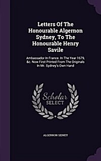 Letters of the Honourable Algernon Sydney, to the Honourable Henry Savile: Ambassador in France. in the Year 1679, &C. Now First Printed from the Orig (Hardcover)