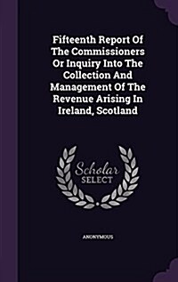 Fifteenth Report of the Commissioners or Inquiry Into the Collection and Management of the Revenue Arising in Ireland, Scotland (Hardcover)