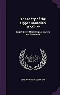 The Story of the Upper Canadian Rebellion: Largely Derived from Original Sources and Documents (Hardcover)