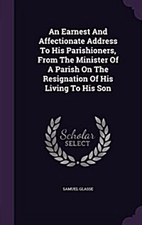 An Earnest and Affectionate Address to His Parishioners, from the Minister of a Parish on the Resignation of His Living to His Son (Hardcover)