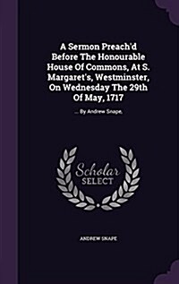 A Sermon Preachd Before the Honourable House of Commons, at S. Margarets, Westminster, on Wednesday the 29th of May, 1717: ... by Andrew Snape, (Hardcover)