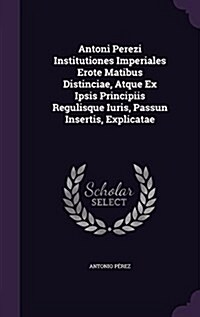 Antoni Perezi Institutiones Imperiales Erote Matibus Distinciae, Atque Ex Ipsis Principiis Regulisque Iuris, Passun Insertis, Explicatae (Hardcover)