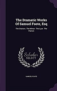 The Dramatic Works of Samuel Foote, Esq: The Orators. the Minor. the Lyar. the Patron (Hardcover)