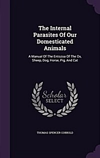 The Internal Parasites of Our Domesticated Animals: A Manual of the Entozoa of the Ox, Sheep, Dog, Horse, Pig, and Cat (Hardcover)