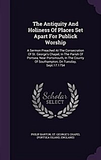 The Antiquity and Holiness of Places Set Apart for Publick Worship: A Sermon Preached at the Consecration of St. Georges Chapel, in the Parish of Por (Hardcover)