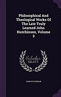 Philosophical and Theological Works of the Late Truly Learned John Hutchinson, Volume 3 (Hardcover)