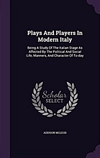 Plays and Players in Modern Italy: Being a Study of the Italian Stage as Affected by the Political and Social Life, Manners, and Character of To-Day (Hardcover)