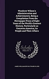 Woodrow Wilsons Administration and Achievements, Being a Compilation from the Newspaper Press of Eight Years of the Worlds Greatest History, Particu (Hardcover)