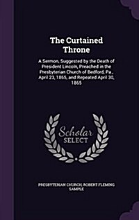 The Curtained Throne: A Sermon, Suggested by the Death of President Lincoln, Preached in the Presbyterian Church of Bedford, Pa., April 23, (Hardcover)