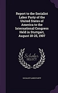 Report to the Socialist Labor Party of the United States of America to the International Congress Held in Stuttgart, August 18-25, 1907 (Hardcover)