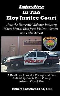 Injustice in the Eloy Justice Court: How the Domestic Violence Industry Places the Public at Risk from Violent Women Across Arizona. Real Cases, Real (Paperback)