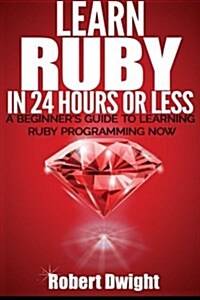 Ruby: Learn Ruby in 24 Hours or Less - A Beginners Guide To Learning Ruby Programming Now (Paperback)
