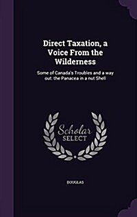 Direct Taxation, a Voice from the Wilderness: Some of Canadas Troubles and a Way Out: The Panacea in a Nut Shell (Hardcover)